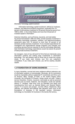 Information Technology capital investment
Information technology capital investment, defined as hardware,
software, and telecommunications equipment, expanded from 19
percent of all business investment to 35 percent during the period from
1980 to 2003. in the United States and more than 50 percent of
invested capital in information-
Intensive industries, such as finance, insurance, and real estate.
Fig shows that between 1980 and 2003, private business investment in
information technology (hardware, software, and telecommunications
equipment) grew from 19 percent to more than 35 percent of all
domestic private business investment. If one included expenditures for
managerial and organizational change programs and business and
consulting services that are required to use this technology effectively,
total information technology expenditures would rise above 50 percent
of total private business investment.
As managers, many of you will work for firms that are intensively using
information systems and making large investments in information
technology. You will certainly want to know how to invest this money
wisely. If you make wise choices, your firm can outperform
competitors. If you make poor choices, you will be wasting valuable
capital.
1.3 FOUNDATION OF DOING BUSINESS:
In many industries, survival and even existence without extensive use
of information systems is inconceivable. Obviously, all of e-commerce
would be impossible without substantial IT investments and firms such
as Amazon, eBay, Google, E*Trade, or the world‘s largest online
university, the University of Phoenix, simply would not exist. Today‘s
service industries—finance, insurance, real estate as well as personal
services such as travel, medicine, and education—could not operate
without IT. Similarly, retail firms such as Wal-Mart and Sears and
manufacturing firms such as General Motors and General Electric
require IT to survive and prosper. Just like offices, telephones, filing
cabinets, and efficient tall buildings with elevators were once of the
foundations of business in the twentieth century, information
technology is a foundation for business in the twenty-first century.
 