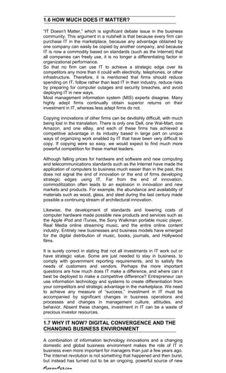 1.6 HOW MUCH DOES IT MATTER?
―IT Doesn‘t Matter,‖ which is significant debate issue in the business
community. This argument in a nutshell is that because every firm can
purchase IT in the marketplace, because any advantage obtained by
one company can easily be copied by another company, and because
IT is now a commodity based on standards (such as the Internet) that
all companies can freely use, it is no longer a differentiating factor in
organizational performance.
So that no firm can use IT to achieve a strategic edge over its
competitors any more than it could with electricity, telephones, or other
infrastructure. Therefore, it is mentioned that firms should reduce
spending on IT, follow rather than lead IT in their industry, reduce risks
by preparing for computer outages and security breaches, and avoid
deploying IT in new ways.
Most management information system (MIS) experts disagree. Many
highly adept firms continually obtain superior returns on their
investment in IT, whereas less adept firms do not.
Copying innovations of other firms can be devilishly difficult, with much
being lost in the translation. There is only one Dell, one Wal-Mart, one
Amazon, and one eBay, and each of these firms has achieved a
competitive advantage in its industry based in large part on unique
ways of organizing work enabled by IT that have been very difficult to
copy. If copying were so easy, we would expect to find much more
powerful competition for these market leaders.
Although falling prices for hardware and software and new computing
and telecommunications standards such as the Internet have made the
application of computers to business much easier than in the past, this
does not signal the end of innovation or the end of firms developing
strategic edges using IT. Far from the end of innovation,
commoditization often leads to an explosion in innovation and new
markets and products. For example, the abundance and availability of
materials such as wood, glass, and steel during the last century made
possible a continuing stream of architectural innovation.
Likewise, the development of standards and lowering costs of
computer hardware made possible new products and services such as
the Apple iPod and iTunes, the Sony Walkman portable music player,
Real Media online streaming music, and the entire online content
industry. Entirely new businesses and business models have emerged
for the digital distribution of music, books, journals, and Hollywood
films.
It is surely correct in stating that not all investments in IT work out or
have strategic value. Some are just needed to stay in business, to
comply with government reporting requirements, and to satisfy the
needs of customers and vendors. Perhaps the more important
questions are how much does IT make a difference, and where can it
best be deployed to make a competitive difference? Entrepreneur can
use information technology and systems to create differentiation from
your competitors and strategic advantage in the marketplace. We need
to achieve any measure of ―success,‖ investment in IT must be
accompanied by significant changes in business operations and
processes and changes in management culture, attitudes, and
behavior. Absent these changes, investment in IT can be a waste of
precious investor resources.
1.7 WHY IT NOW? DIGITAL CONVERGENCE AND THE
CHANGING BUSINESS ENVIRONMENT
A combination of information technology innovations and a changing
domestic and global business environment makes the role of IT in
business even more important for managers than just a few years ago.
The Internet revolution is not something that happened and then burst,
but instead has turned out to be an ongoing, powerful source of new
 