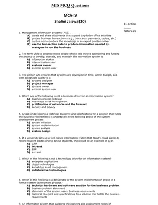 MIS MCQ Questions

                                     MCA-IV
                                Shalini Jaiswal(20)
                                                                                                11. Critical
                                                                                                _____
                                                                                                factors are
1. Management information systems (MIS)
      A) create and share documents that support day-today office activities
      B) process business transactions (e.g., time cards, payments, orders, etc.)
      C) capture and reproduce the knowledge of an expert problem solver
      D) use the transaction data to produce information needed by
         managers to run the business

2. The term used to describe those people whose jobs involve sponsoring and funding
the project to develop, operate, and maintain the information system is
       A) information worker
       B) internal system user
       C) systems owner
       D) external system user

3. The person who ensures that systems are developed on time, within budget, and
with acceptable quality is a
       A) systems designer
       B) project manager
       C) systems owner
       D) external system user

4. Which one of the following is not a business driver for an information system?
      A) business process redesign
      B) knowledge asset management
      C) proliferation of networks and the Internet
      D) security and privacy

5. A task of developing a technical blueprint and specifications for a solution that fulfills
the business requirements is undertaken in the following phase of the system
development process
       A) system initiation
       B) system implementation
       C) system analysis
       D) system design

6. If a university sets up a web-based information system that faculty could access to
record student grades and to advise students, that would be an example of a/an
        A) CRM
        B) intranet
        C) ERP
        D) extranet

7. Which of the following is not a technology driver for an information system?
      A) enterprise applications
      B) object technologies
      C) knowledge asset management
      D) collaborative technologies



8. Which of the following is a deliverable of the system implementation phase in a
formal system development process?
      A) technical hardware and software solution for the business problem
      B) business problem statement
       C) statement of the system users’ business requirements
      D) technical blueprint and specifications for a solution that fulfills the business
           requirements

9. An information system that supports the planning and assessment needs of
 