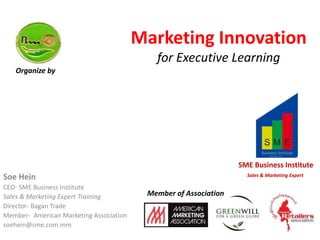 Marketing Innovation
for Executive Learning
Soe Hein
CEO- SME Business Institute
Sales & Marketing Expert Training
Director- Bagan Trade
Member- American Marketing Association
soehein@sme.com.mm
SME Business Institute
Sales & Marketing Expert
Organize by
Member of Association
 