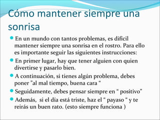Cómo mantener siempre una
sonrisa
En un mundo con tantos problemas, es difícil
mantener siempre una sonrisa en el rostro. Para ello
es importante seguir las siguientes instrucciones:
En primer lugar, hay que tener alguien con quien
divertirse y pasarlo bien.
A continuación, si tienes algún problema, debes
poner ”al mal tiempo, buena cara “
Seguidamente, debes pensar siempre en “ positivo”
Además, si el día está triste, haz el “ payaso “ y te
reirás un buen rato. (esto siempre funciona )
 