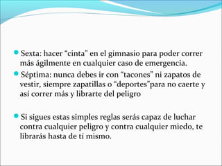 Sexta: hacer “cinta” en el gimnasio para poder correr
más ágilmente en cualquier caso de emergencia.
Séptima: nunca debes ir con “tacones” ni zapatos de
vestir, siempre zapatillas o “deportes”para no caerte y
así correr más y librarte del peligro
Si sigues estas simples reglas serás capaz de luchar
contra cualquier peligro y contra cualquier miedo, te
librarás hasta de tí mismo.
 