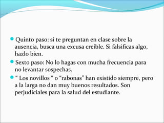 Quinto paso: si te preguntan en clase sobre la
ausencia, busca una excusa creíble. Si falsificas algo,
hazlo bien.
Sexto paso: No lo hagas con mucha frecuencia para
no levantar sospechas.
“ Los novillos “ o “rabonas” han existido siempre, pero
a la larga no dan muy buenos resultados. Son
perjudiciales para la salud del estudiante.
 