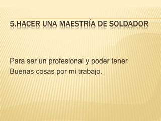 5.HACER UNA MAESTRÍA DE SOLDADOR
Para ser un profesional y poder tener
Buenas cosas por mi trabajo.
 