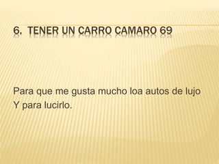 6. TENER UN CARRO CAMARO 69
Para que me gusta mucho loa autos de lujo
Y para lucirlo.
 