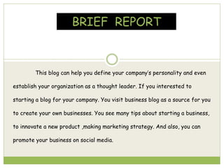 BRIEF REPORT
This blog can help you define your company’s personality and even
establish your organization as a thought leader. If you interested to
starting a blog for your company. You visit business blog as a source for you
to create your own businesses. You see many tips about starting a business,
to innovate a new product ,making marketing strategy. And also, you can
promote your business on social media.
 