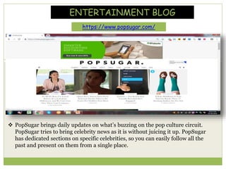 ENTERTAINMENT BLOG
https://www.popsugar.com/
 PopSugar brings daily updates on what’s buzzing on the pop culture circuit.
PopSugar tries to bring celebrity news as it is without juicing it up. PopSugar
has dedicated sections on specific celebrities, so you can easily follow all the
past and present on them from a single place.
 