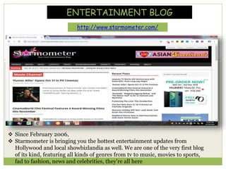 ENTERTAINMENT BLOG
http://www.starmometer.com/
 Since February 2006,
 Starmometer is bringing you the hottest entertainment updates from
Hollywood and local showbizlandia as well. We are one of the very first blog
of its kind, featuring all kinds of genres from tv to music, movies to sports,
fad to fashion, news and celebrities, they’re all here
 