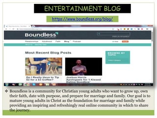 ENTERTAINMENT BLOG
https://www.boundless.org/blog/
 Boundless is a community for Christian young adults who want to grow up, own
their faith, date with purpose, and prepare for marriage and family. Our goal is to
mature young adults in Christ as the foundation for marriage and family while
providing an inspiring and refreshingly real online community in which to share
the journey.
 