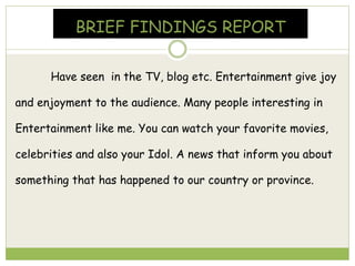 BRIEF FINDINGS REPORT
Have seen in the TV, blog etc. Entertainment give joy
and enjoyment to the audience. Many people interesting in
Entertainment like me. You can watch your favorite movies,
celebrities and also your Idol. A news that inform you about
something that has happened to our country or province.
 