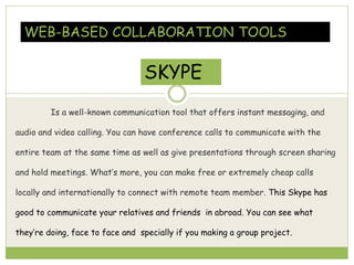 Is a well-known communication tool that offers instant messaging, and
audio and video calling. You can have conference calls to communicate with the
entire team at the same time as well as give presentations through screen sharing
and hold meetings. What’s more, you can make free or extremely cheap calls
locally and internationally to connect with remote team member. This Skype has
good to communicate your relatives and friends in abroad. You can see what
they’re doing, face to face and specially if you making a group project.
WEB-BASED COLLABORATION TOOLS
SKYPE
 