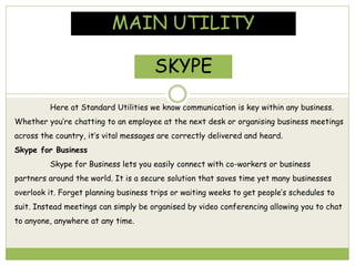 MAIN UTILITY
SKYPE
Here at Standard Utilities we know communication is key within any business.
Whether you’re chatting to an employee at the next desk or organising business meetings
across the country, it’s vital messages are correctly delivered and heard.
Skype for Business
Skype for Business lets you easily connect with co-workers or business
partners around the world. It is a secure solution that saves time yet many businesses
overlook it. Forget planning business trips or waiting weeks to get people’s schedules to
suit. Instead meetings can simply be organised by video conferencing allowing you to chat
to anyone, anywhere at any time.
 