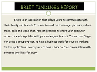 BRIEF FINDINGS REPORT
Skype is an Application that allows users to communicate with
their family and friends. It is use to send text message, pictures, videos
make, calls and video chat. You can even use to share your computer
screen or exchange files with your colleagues friends. You can use Skype
for doing a group project, to have a business work for your co-workers.
In this application is a easy way to have a face to face conversation with
someone who lives far away.
 