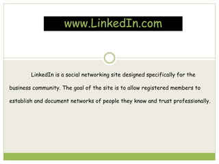 www.LinkedIn.com
LinkedIn is a social networking site designed specifically for the
business community. The goal of the site is to allow registered members to
establish and document networks of people they know and trust professionally.
 