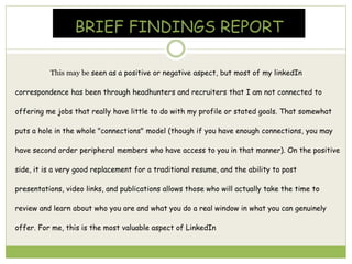 BRIEF FINDINGS REPORT
This may be seen as a positive or negative aspect, but most of my linkedIn
correspondence has been through headhunters and recruiters that I am not connected to
offering me jobs that really have little to do with my profile or stated goals. That somewhat
puts a hole in the whole "connections" model (though if you have enough connections, you may
have second order peripheral members who have access to you in that manner). On the positive
side, it is a very good replacement for a traditional resume, and the ability to post
presentations, video links, and publications allows those who will actually take the time to
review and learn about who you are and what you do a real window in what you can genuinely
offer. For me, this is the most valuable aspect of LinkedIn
 