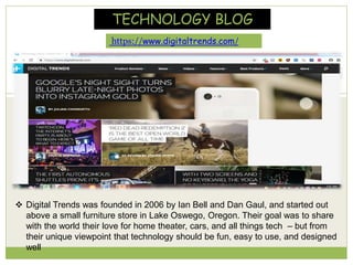 https://www.digitaltrends.com/
TECHNOLOGY BLOG
 Digital Trends was founded in 2006 by Ian Bell and Dan Gaul, and started out
above a small furniture store in Lake Oswego, Oregon. Their goal was to share
with the world their love for home theater, cars, and all things tech – but from
their unique viewpoint that technology should be fun, easy to use, and designed
well
 