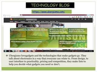  Ubergizmo lovegadgets and the technologies that make gadgets go. They
talk about electronics in a way that everyone can relate to. From design, to
user interface to practicality, pricing and competition, they make lists to
help you decide what gadgets you need or don’t.
https://www.ubergizmo.com/
TECHNOLOGY BLOG
 