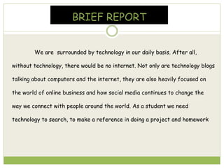 BRIEF REPORT
We are surrounded by technology in our daily basis. After all,
without technology, there would be no internet. Not only are technology blogs
talking about computers and the internet, they are also heavily focused on
the world of online business and how social media continues to change the
way we connect with people around the world. As a student we need
technology to search, to make a reference in doing a project and homework
 