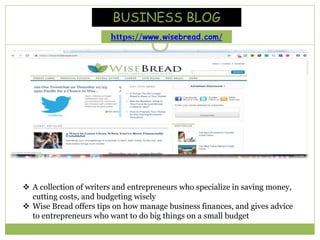  A collection of writers and entrepreneurs who specialize in saving money,
cutting costs, and budgeting wisely
 Wise Bread offers tips on how manage business finances, and gives advice
to entrepreneurs who want to do big things on a small budget
BUSINESS BLOG
https://www.wisebread.com/
 