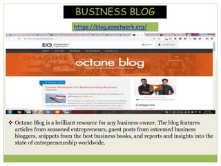  Octane Blog is a brilliant resource for any business owner. The blog features
articles from seasoned entrepreneurs, guest posts from esteemed business
bloggers, snippets from the best business books, and reports and insights into the
state of entrepreneurship worldwide.
BUSINESS BLOG
https://blog.eonetwork.org/
 