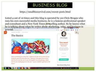 Listed 4 out of 10 times and this blog is operated by yes Chris Brogan who
runs his own successful media business, he is a famous professional speaker
and consultant and a New York Times bestselling author. So he knows what
he is talking about when he writes about marketing, sales, and business in
general.
https://smallbizsurvival.com/recent-posts.html
BUSINESS BLOG
 