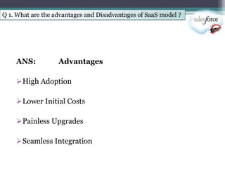 Q 1. What are the advantages and Disadvantages of SaaS model ?




    ANS:           Advantages

    High Adoption

    Lower Initial Costs

    Painless Upgrades

    Seamless Integration
 
