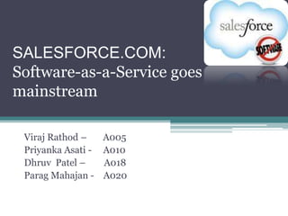 SALESFORCE.COM:
Software-as-a-Service goes
mainstream

 Viraj Rathod –   A005
 Priyanka Asati - A010
 Dhruv Patel –    A018
 Parag Mahajan - A020
 