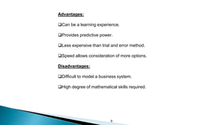 9
Advantages:
Can be a learning experience.
Provides predictive power.
Less expensive than trial and error method.
Speed allows consideration of more options.
Disadvantages:
Difficult to model a business system.
High degree of mathematical skills required.
 