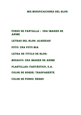 Mis Modificaciones del blog




fondo de pantalla : una iMagen de
aniMe

letras del blog: algerian

foto: una foto Mia

letra de titulo de blog:

Mosaico: una iMagen de aniMe

plantillas: fantástico, s.a.

color de borde: trasparente

color de fondo: negro
 