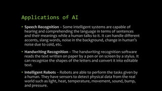 Applications of AI
• Speech Recognition − Some intelligent systems are capable of
hearing and comprehending the language i...