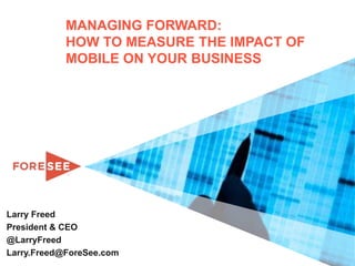 MANAGING FORWARD:
            HOW TO MEASURE THE IMPACT OF
            MOBILE ON YOUR BUSINESS




Larry Freed
President & CEO
@LarryFreed
Larry.Freed@ForeSee.com
 