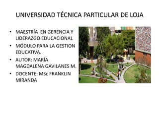 UNIVERSIDAD TÉCNICA PARTICULAR DE LOJA

• MAESTRÍA EN GERENCIA Y
  LIDERAZGO EDUCACIONAL
• MÓDULO PARA LA GESTION
  EDUCATIVA.
• AUTOR: MARÍA
  MAGDALENA GAVILANES M.
• DOCENTE: MSc FRANKLIN
  MIRANDA
 