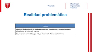 Realidad problemática
Procesos
Ausencia y desactualización de procesos definidos, con visión extremo-a-extremo, formales y
alineados con las metas de la empresa.
Los procesos no son medibles, por ende, se desconoce la eficiencia de los mismos.
 