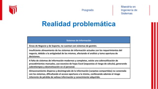Realidad problemática
Sistemas de Información
Áreas de Negocio y de Soporte, no cuentan con sistemas de gestión.
Insuficiente alineamiento de los sistemas de información actuales con los requerimientos del
negocio, debido a la antigüedad de los mismos, afectando el análisis y toma oportuna de
decisiones.
A falta de sistemas de información modernos y completos, existe una sobreutilización de
procedimientos manuales, uso excesivo de hojas Excel (expuestas al riesgo de cálculo), generando
sobretiempos y desmotivación en el personal.
Almacenamiento disperso y desintegrado de la información (carpetas compartidas) no conectada
con los sistemas, dificultando el acceso oportuno a la misma, conllevando además el riesgo
inherente de pérdida de valiosa información y conocimiento adquirido.
 