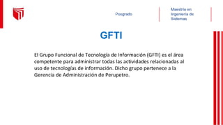 GFTI
El Grupo Funcional de Tecnología de Información (GFTI) es el área
competente para administrar todas las actividades relacionadas al
uso de tecnologías de información. Dicho grupo pertenece a la
Gerencia de Administración de Perupetro.
 