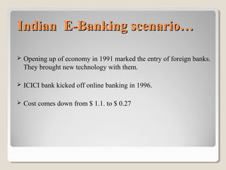 Indian E-Banking scenario…


Opening up of economy in 1991 marked the entry of foreign banks.
They brought new technology with them.



ICICI bank kicked off online banking in 1996.



Cost comes down from $ 1.1. to $ 0.27

 