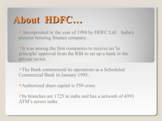 About HDFC…
Incorporated in the year of 1994 by HDFC Ltd. India's
premier housing finance company.


It

was among the first companies to receive an 'in
principle' approval from the RBI to set up a bank in the
private sector.
The

Bank commenced its operations as a Scheduled
Commercial Bank in January 1995.
Authorized
Its

share capital is 550 crore.

branches are 1725 in india and has a network of 4393
ATM’s across india

 