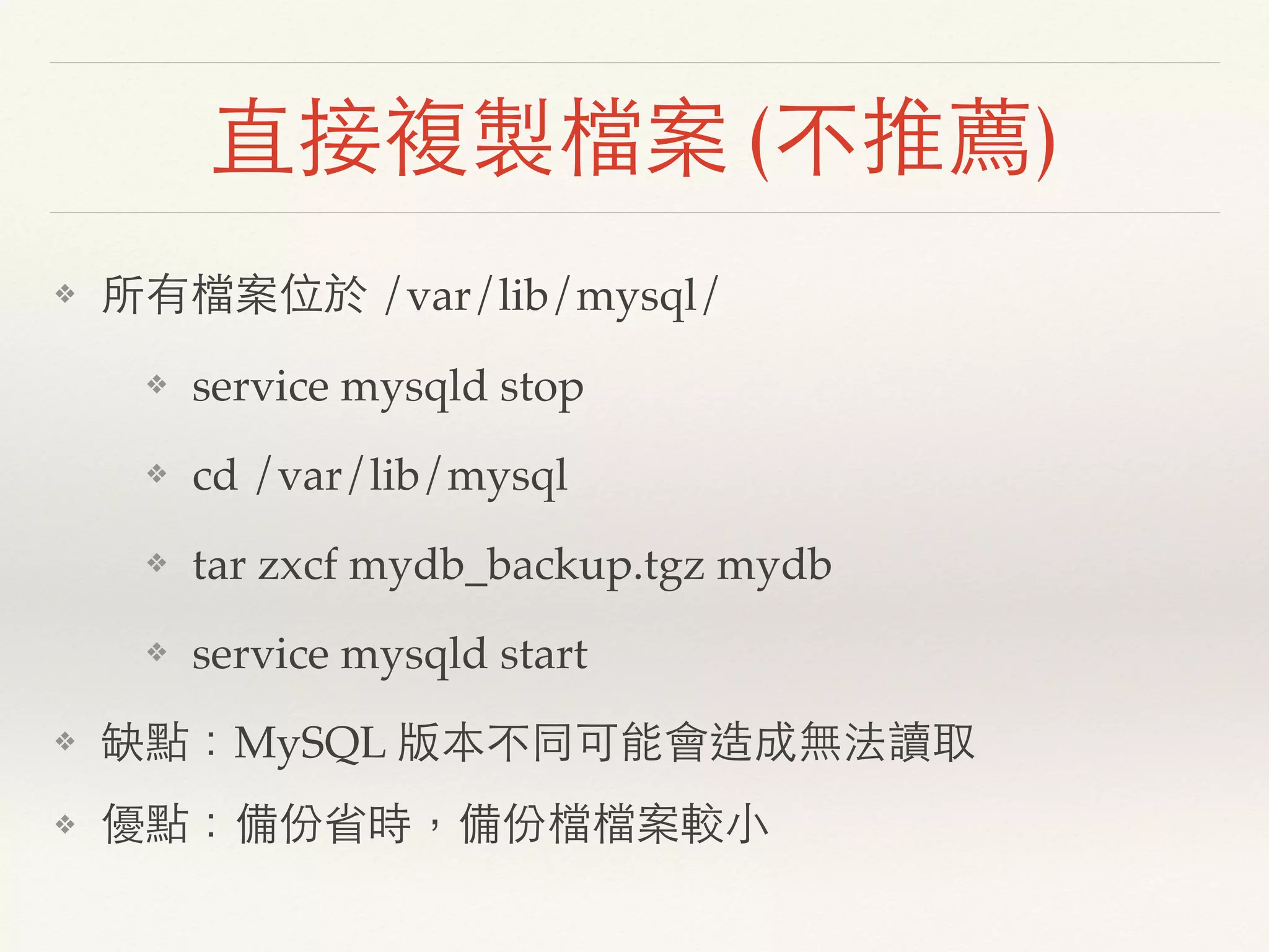 直接複製檔案 (不推薦)
❖ 所有檔案位於 /var/lib/mysql/
❖ service mysqld stop
❖ cd /var/lib/mysql
❖ tar zxcf mydb_backup.tgz mydb
❖ service mysqld start
❖ 缺點：MySQL 版本不同可能會造成無法讀取
❖ 優點：備份省時，備份檔檔案較小
 