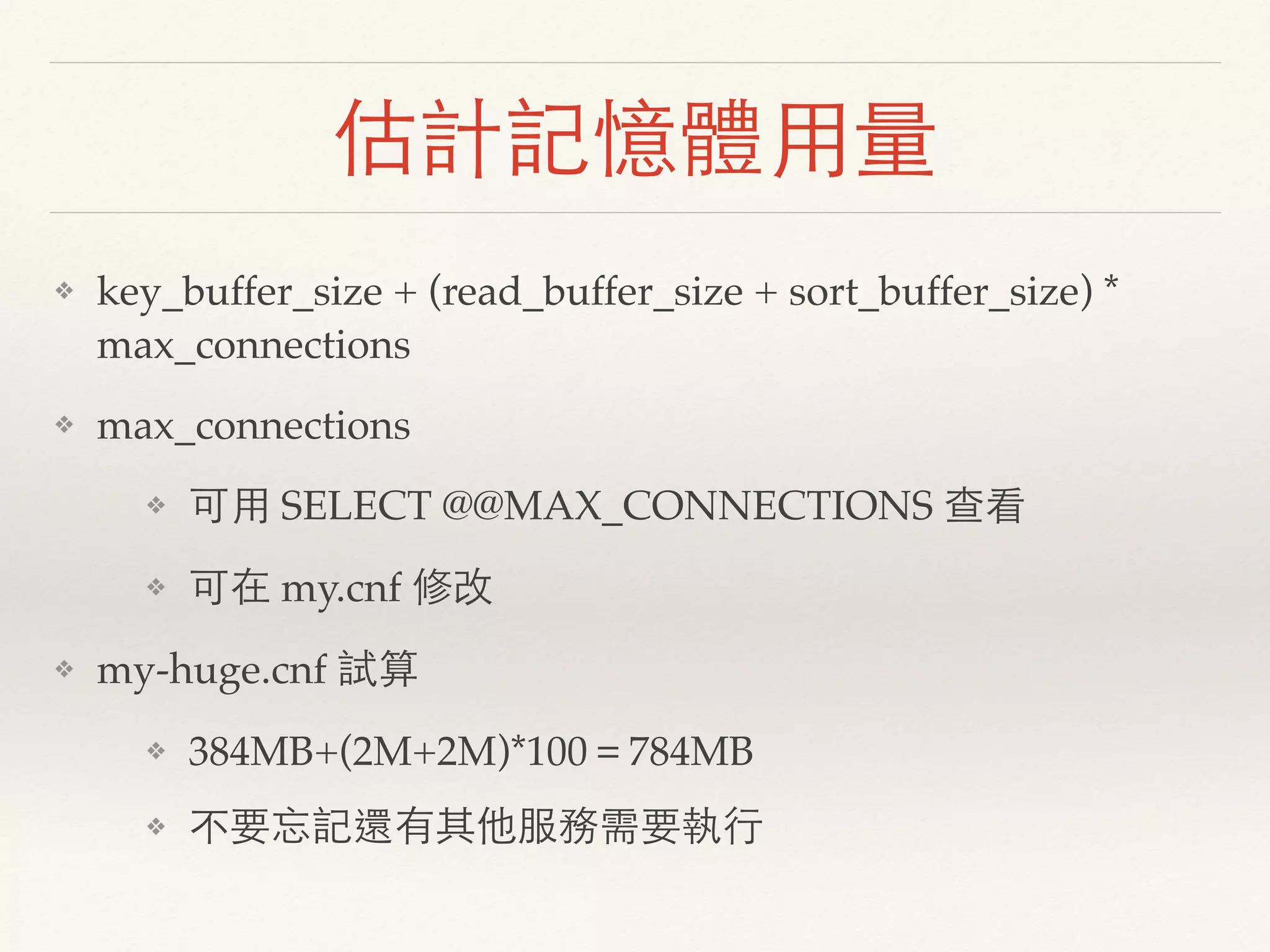 估計記憶體用量
❖ key_buffer_size + (read_buffer_size + sort_buffer_size) *
max_connections
❖ max_connections
❖ 可用 SELECT @@MAX_CONNECTIONS 查看
❖ 可在 my.cnf 修改
❖ my-huge.cnf 試算
❖ 384MB+(2M+2M)*100＝784MB
❖ 不要忘記還有其他服務需要執行
 
