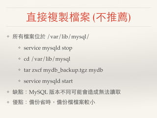 直接複製檔案 (不推薦)
❖ 所有檔案位於 /var/lib/mysql/
❖ service mysqld stop
❖ cd /var/lib/mysql
❖ tar zxcf mydb_backup.tgz mydb
❖ service ...