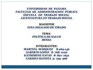 UNIVERSIDAD DE PANAMA
FACULTAD DE ADMINISTRACION PÚBLICA
ESCUELA DE TRABAJO SOCIAL.
LICENCIATURA EN TRABAJO SOCIAL
MAGISTER
NIXA DELGADO DE TIRADO
TEMA:
POLÍTICA DE SALUD
MINSA
INTEGRANTES:
MARITZA MÁRQUEZ 8-269-142
ALBERTO LOPEZ 8- 768- 2120
KATHERINE NAVAS 8- 821- 1631
CARMEN BATISTA 9- 739- 966
 