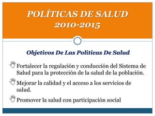 POLÍTICAS DE SALUD
2010-2015
Objetivos De Las Políticas De Salud
Fortalecer la regulación y conducción del Sistema de
Salud para la protección de la salud de la población.
Mejorar la calidad y el acceso a los servicios de
salud.
Promover la salud con participación social
 