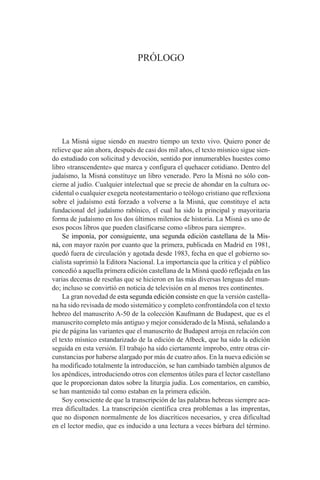 PRÓLOGO
La Misná sigue siendo en nuestro tiempo un texto vivo. Quiero poner de
relieve que aún ahora, después de casi dos mil años, el texto mísnico sigue sien-
do estudiado con solicitud y devoción, sentido por innumerables huestes como
libro «transcendente» que marca y configura el quehacer cotidiano. Dentro del
judaísmo, la Misná constituye un libro venerado. Pero la Misná no sólo con-
cierne al judío. Cualquier intelectual que se precie de ahondar en la cultura oc-
cidental o cualquier exegeta neotestamentario o teólogo cristiano que reflexiona
sobre el judaísmo está forzado a volverse a la Misná, que constituye el acta
fundacional del judaísmo rabínico, el cual ha sido la principal y mayoritaria
forma de judaísmo en los dos últimos milenios de historia. La Misná es uno de
esos pocos libros que pueden clasificarse como «libros para siempre».
Se imponía, por consiguiente, una segunda edición castellana de la Mis-
ná, con mayor razón por cuanto que la primera, publicada en Madrid en 1981,
quedó fuera de circulación y agotada desde 1983, fecha en que el gobierno so-
cialista suprimió la Editora Nacional. La importancia que la crítica y el público
concedió a aquella primera edición castellana de la Misná quedó reflejada en las
varias decenas de reseñas que se hicieron en las más diversas lenguas del mun-
do; incluso se convirtió en noticia de televisión en al menos tres continentes.
La gran novedad de esta segunda edición consiste en que la versión castella-
na ha sido revisada de modo sistemático y completo confrontándola con el texto
hebreo del manuscrito A-50 de la colección Kaufmann de Budapest, que es el
manuscrito completo más antiguo y mejor considerado de la Misná, señalando a
pie de página las variantes que el manuscrito de Budapest arroja en relación con
el texto mísnico estandarizado de la edición de Albeck, que ha sido la edición
seguida en esta versión. El trabajo ha sido ciertamente ímprobo, entre otras cir-
cunstancias por haberse alargado por más de cuatro años. En la nueva edición se
ha modificado totalmente la introducción, se han cambiado también algunos de
los apéndices, introduciendo otros con elementos útiles para el lector castellano
que le proporcionan datos sobre la liturgia judía. Los comentarios, en cambio,
se han mantenido tal como estaban en la primera edición.
Soy consciente de que la transcripción de las palabras hebreas siempre aca-
rrea dificultades. La transcripción científica crea problemas a las imprentas,
que no disponen normalmente de los diacríticos necesarios, y crea dificultad
en el lector medio, que es inducido a una lectura a veces bárbara del término.
 