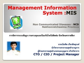 Management Information
System :MIS
Non Communicated Diseases : NCD
Nakhonratchasima Province
การจัดการระบบข้อมูล งานควบคุมและป้ องกันโรคไม่ติดต่อ จังหวัดนครราชสีมา
นายบัณฑิต เกียรติจตุรงค์
นักวิชาการสาธารณสุขชานาญการ
ผู้ช่วยสาธารณสุขอาเภอหนองบุญมาก ด้านวิชาการ
CTO / CIO / Project Manager
 