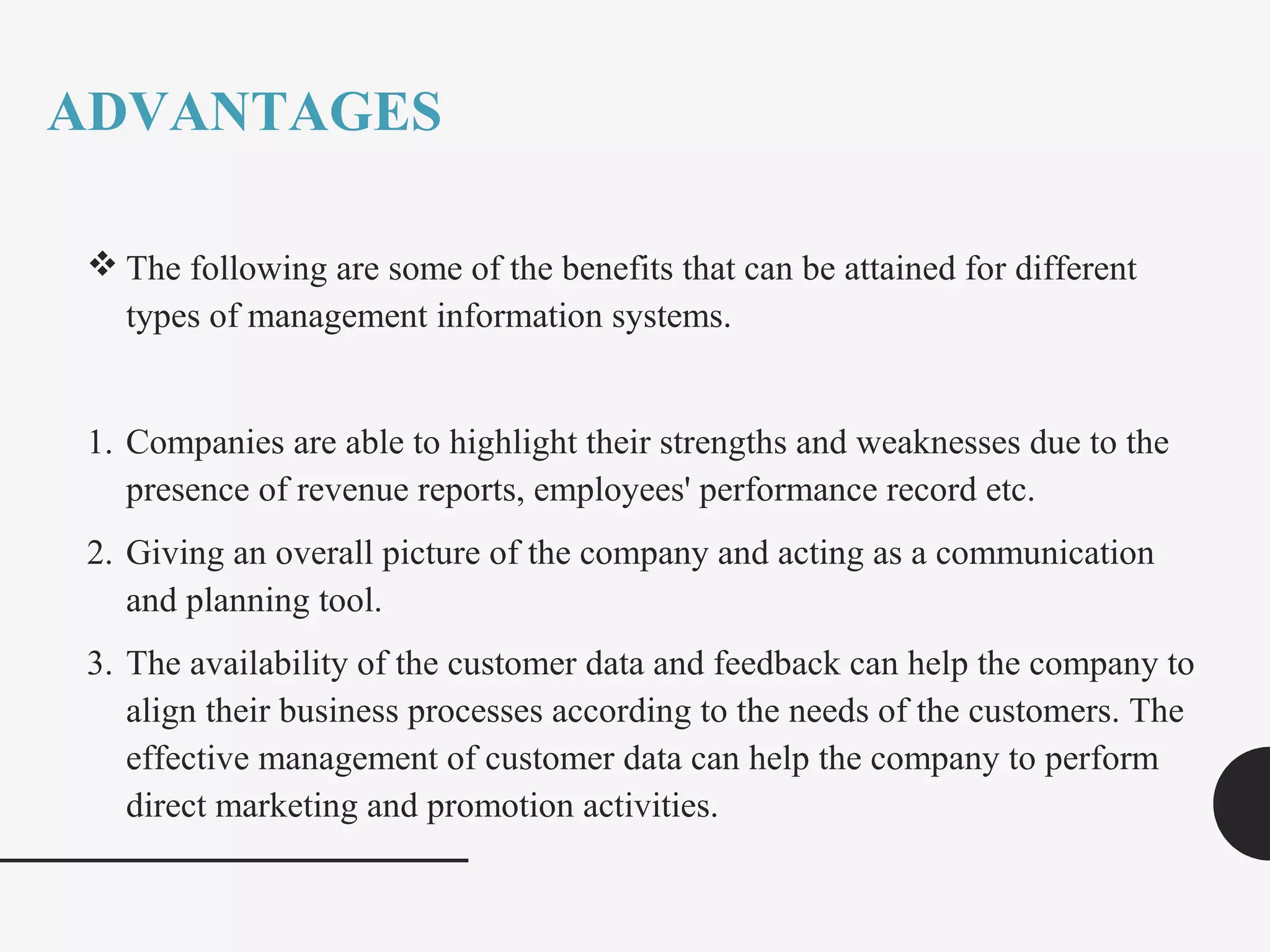 ADVANTAGES
 The following are some of the benefits that can be attained for different
types of management information systems.
1. Companies are able to highlight their strengths and weaknesses due to the
presence of revenue reports, employees' performance record etc.
2. Giving an overall picture of the company and acting as a communication
and planning tool.
3. The availability of the customer data and feedback can help the company to
align their business processes according to the needs of the customers. The
effective management of customer data can help the company to perform
direct marketing and promotion activities.
 