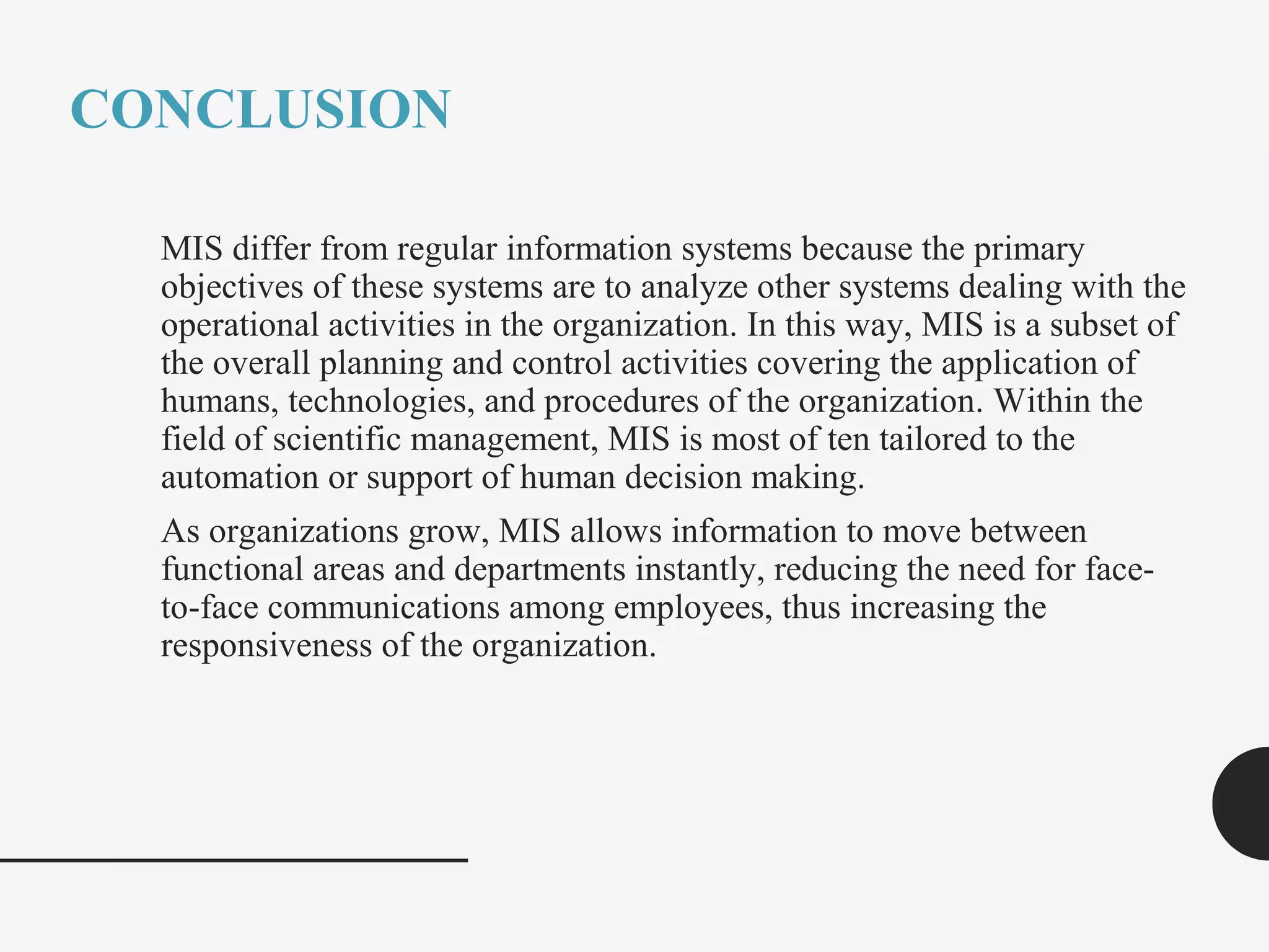 CONCLUSION
MIS differ from regular information systems because the primary
objectives of these systems are to analyze other systems dealing with the
operational activities in the organization. In this way, MIS is a subset of
the overall planning and control activities covering the application of
humans, technologies, and procedures of the organization. Within the
field of scientific management, MIS is most of ten tailored to the
automation or support of human decision making.
As organizations grow, MIS allows information to move between
functional areas and departments instantly, reducing the need for face-
to-face communications among employees, thus increasing the
responsiveness of the organization.
 