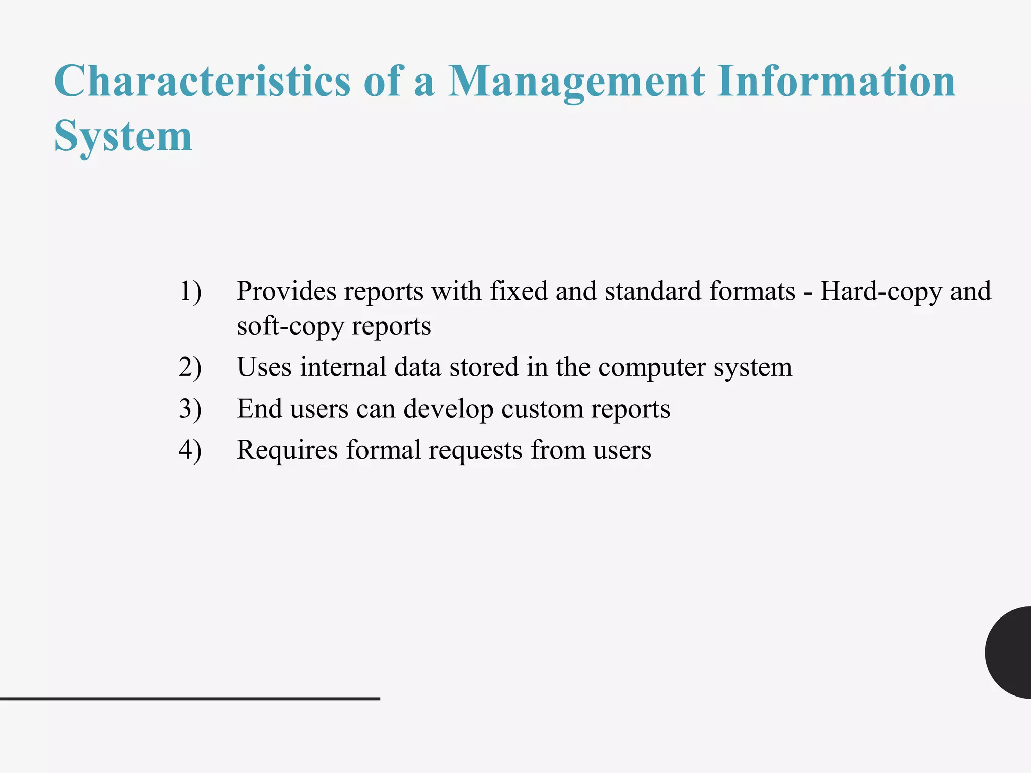 Characteristics of a Management Information
System
1) Provides reports with fixed and standard formats - Hard-copy and
soft-copy reports
2) Uses internal data stored in the computer system
3) End users can develop custom reports
4) Requires formal requests from users
 