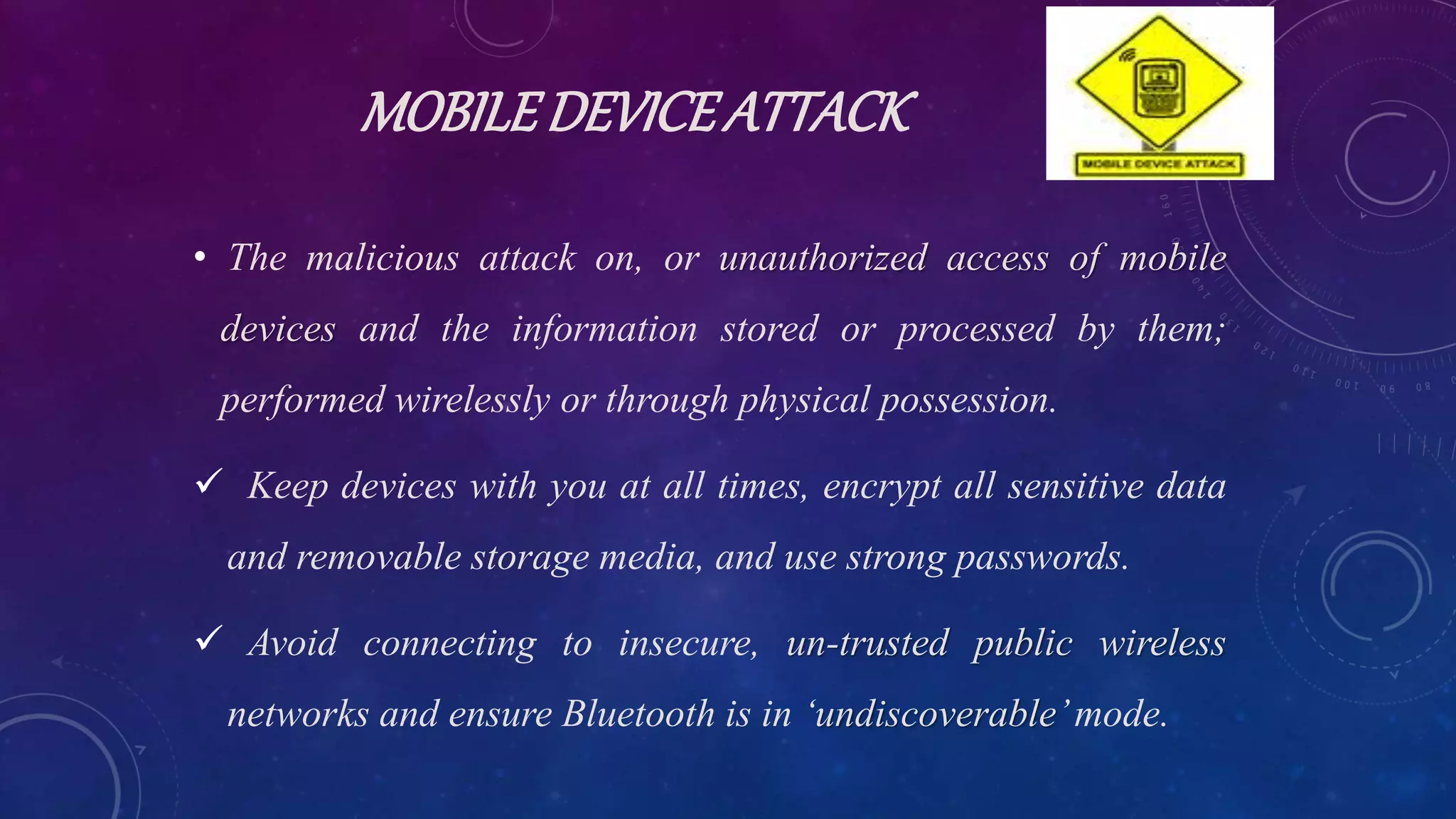 MOBILEDEVICEATTACK
• The malicious attack on, or unauthorized access of mobile
devices and the information stored or processed by them;
performed wirelessly or through physical possession.
 Keep devices with you at all times, encrypt all sensitive data
and removable storage media, and use strong passwords.
 Avoid connecting to insecure, un-trusted public wireless
networks and ensure Bluetooth is in ‘undiscoverable’mode.
 