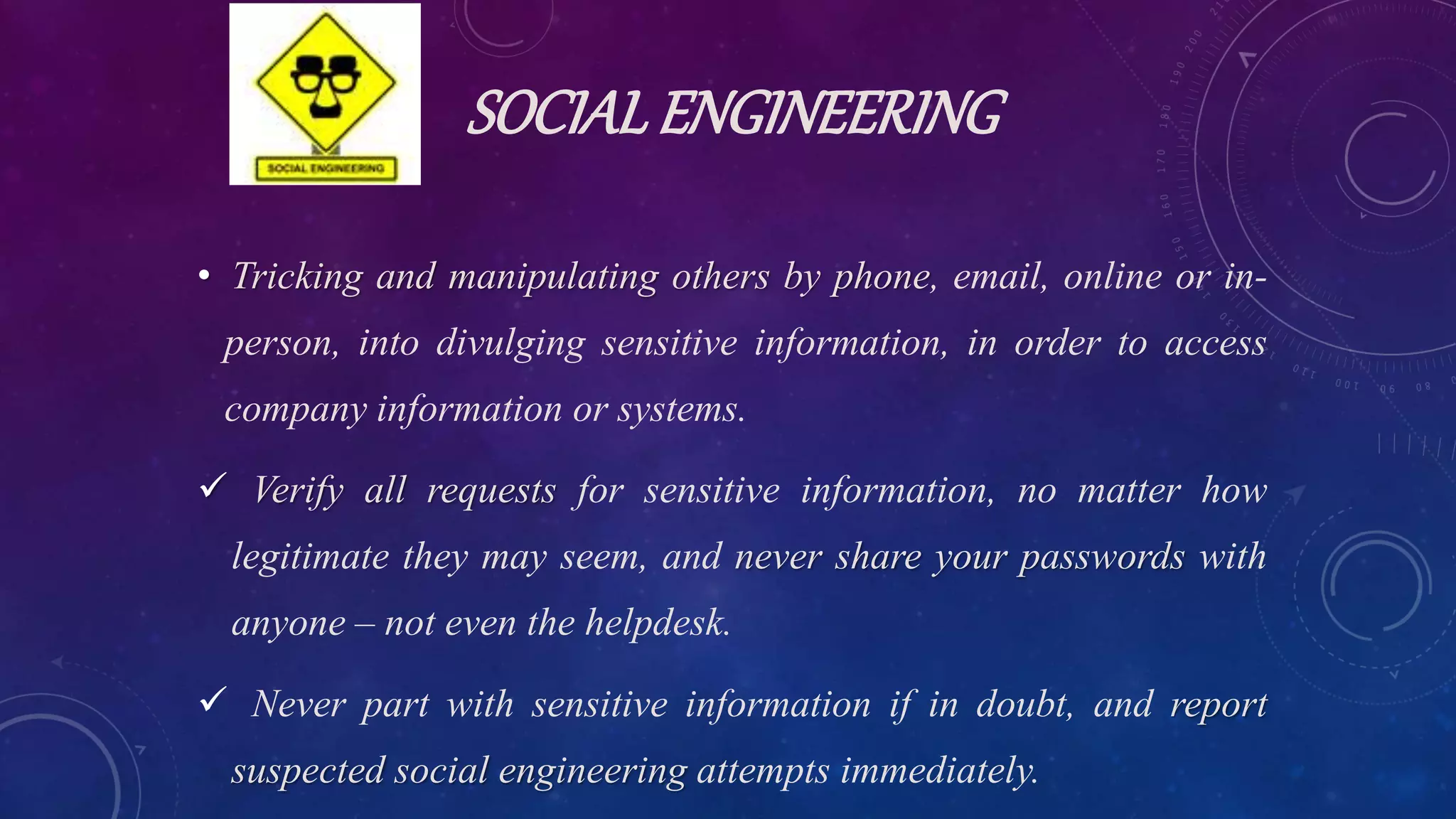 SOCIALENGINEERING
• Tricking and manipulating others by phone, email, online or in-
person, into divulging sensitive information, in order to access
company information or systems.
 Verify all requests for sensitive information, no matter how
legitimate they may seem, and never share your passwords with
anyone – not even the helpdesk.
 Never part with sensitive information if in doubt, and report
suspected social engineering attempts immediately.
 