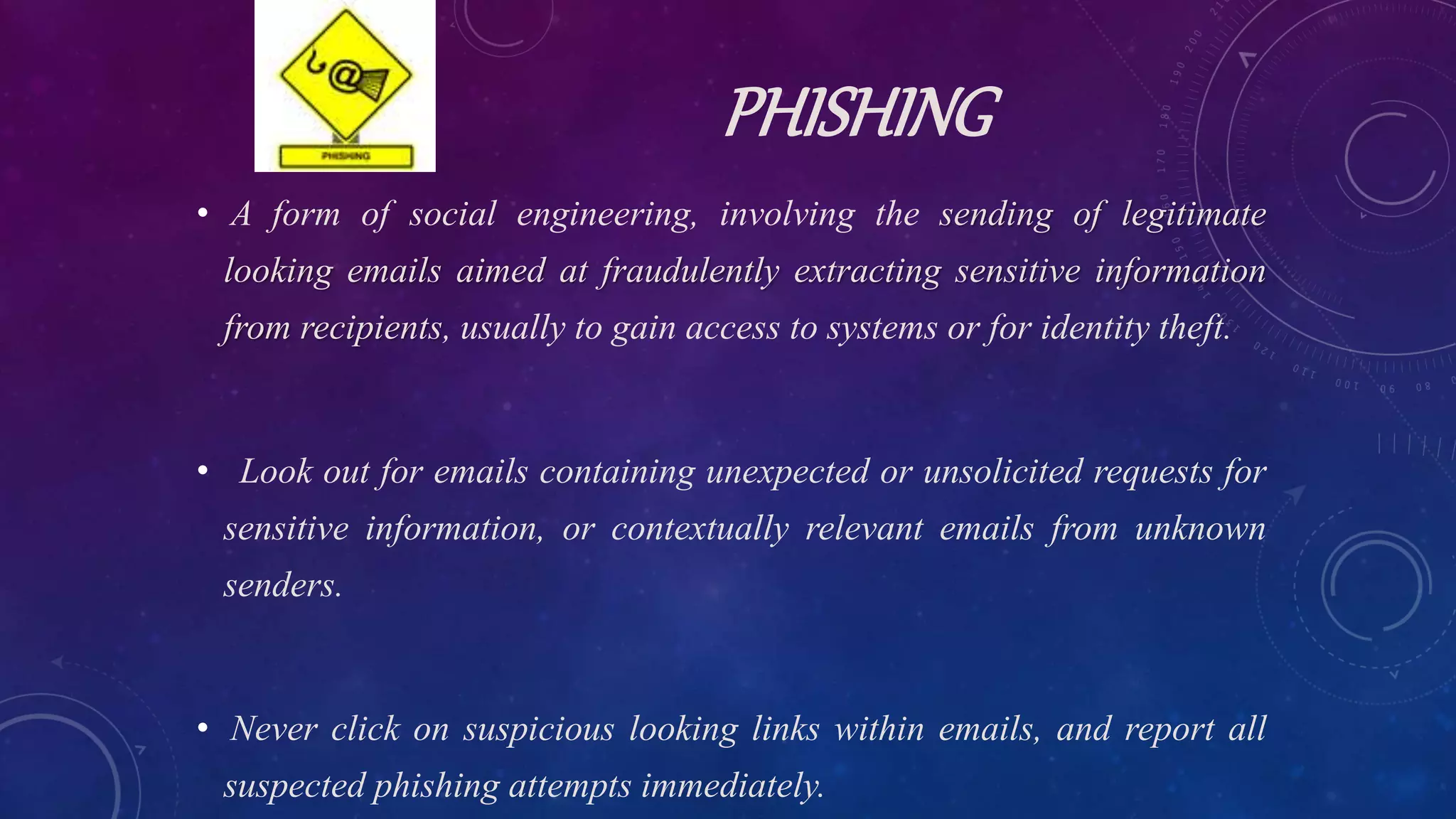 PHISHING
• A form of social engineering, involving the sending of legitimate
looking emails aimed at fraudulently extracting sensitive information
from recipients, usually to gain access to systems or for identity theft.
• Look out for emails containing unexpected or unsolicited requests for
sensitive information, or contextually relevant emails from unknown
senders.
• Never click on suspicious looking links within emails, and report all
suspected phishing attempts immediately.
 